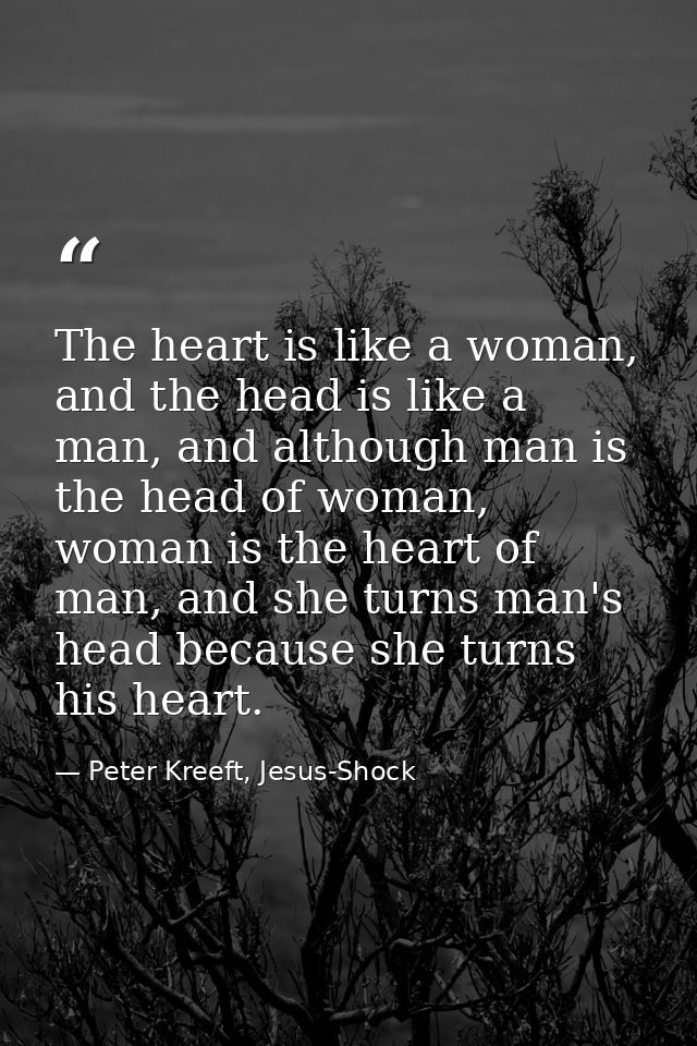 The heart is like a woman, and the head is like a man, and although man is the head of woman, woman is the heart of man, — Peter Kreeft, Jesus-Shock