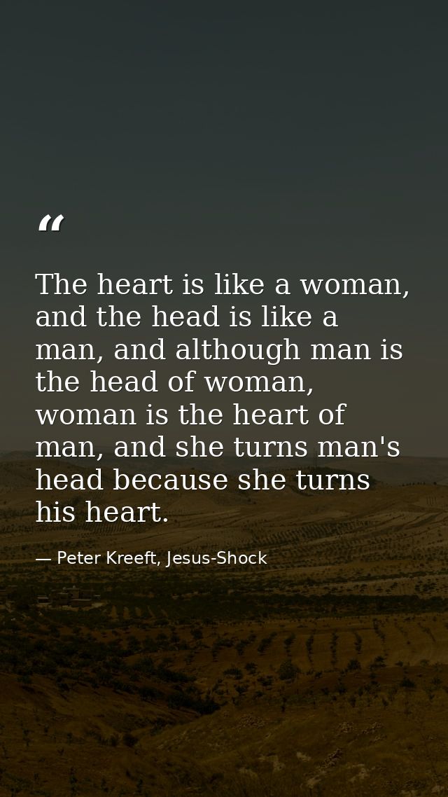 The heart is like a woman, and the head is like a man, and although man is the head of woman, woman is the heart of man, — Peter Kreeft, Jesus-Shock