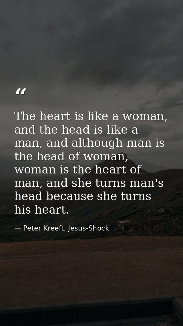 The heart is like a woman, and the head is like a man, and although man is the head of woman, woman is the heart of man, — Peter Kreeft, Jesus-Shock