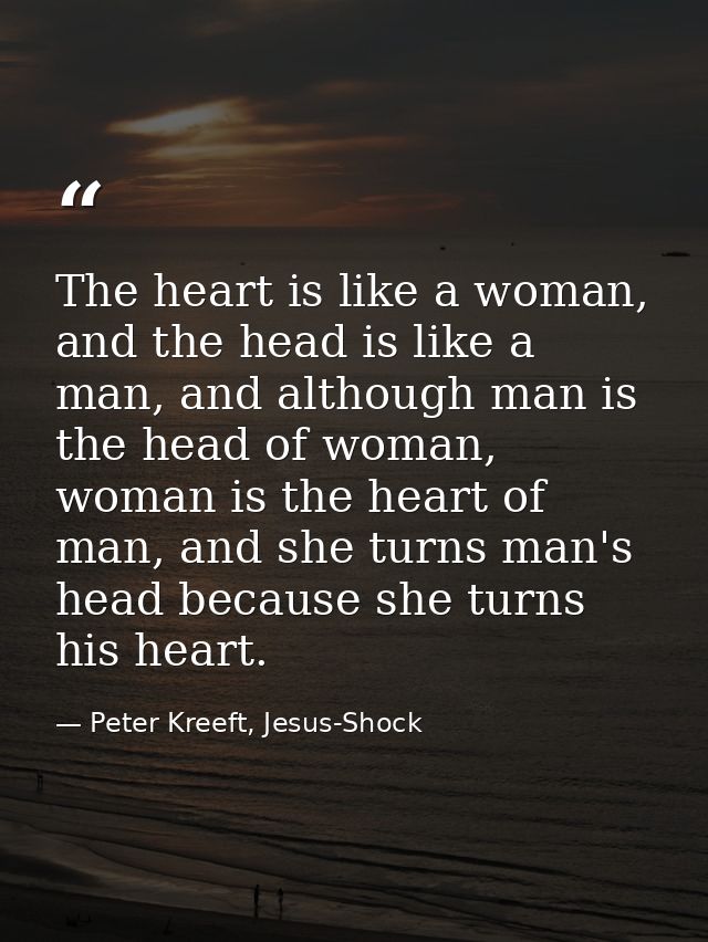 The heart is like a woman, and the head is like a man, and although man is the head of woman, woman is the heart of man, — Peter Kreeft, Jesus-Shock