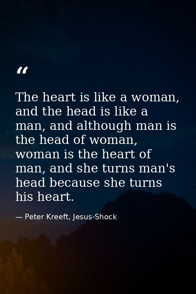 The heart is like a woman, and the head is like a man, and although man is the head of woman, woman is the heart of man, — Peter Kreeft, Jesus-Shock