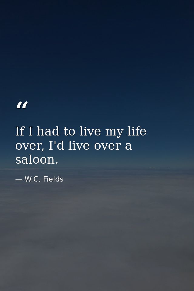 If I had to live my life over, I'd live over a saloon. — W.C. Fields