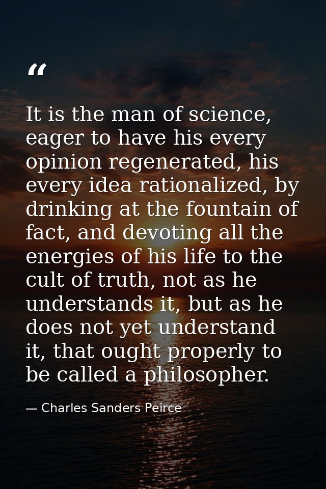 It is the man of science, eager to have his every opinion regenerated, his every idea rationalized, by drinking at the f — Charles Sanders Peirce