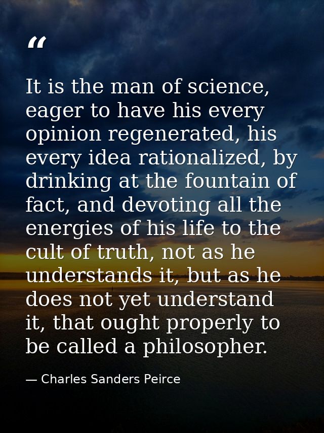 It is the man of science, eager to have his every opinion regenerated, his every idea rationalized, by drinking at the f — Charles Sanders Peirce