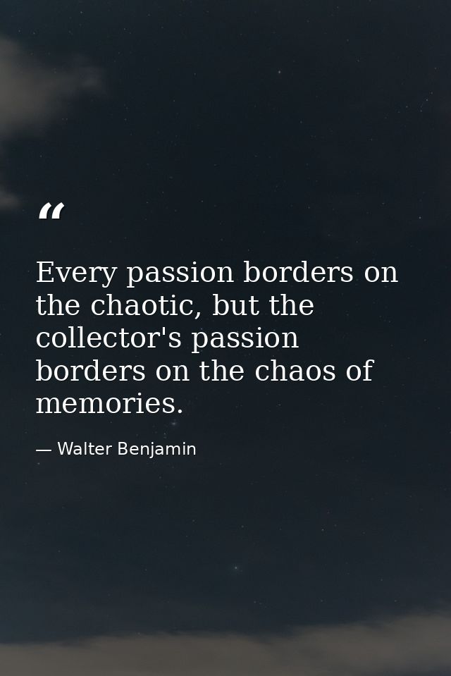 Every passion borders on the chaotic, but the collector's passion borders on the chaos of memories. — Walter Benjamin