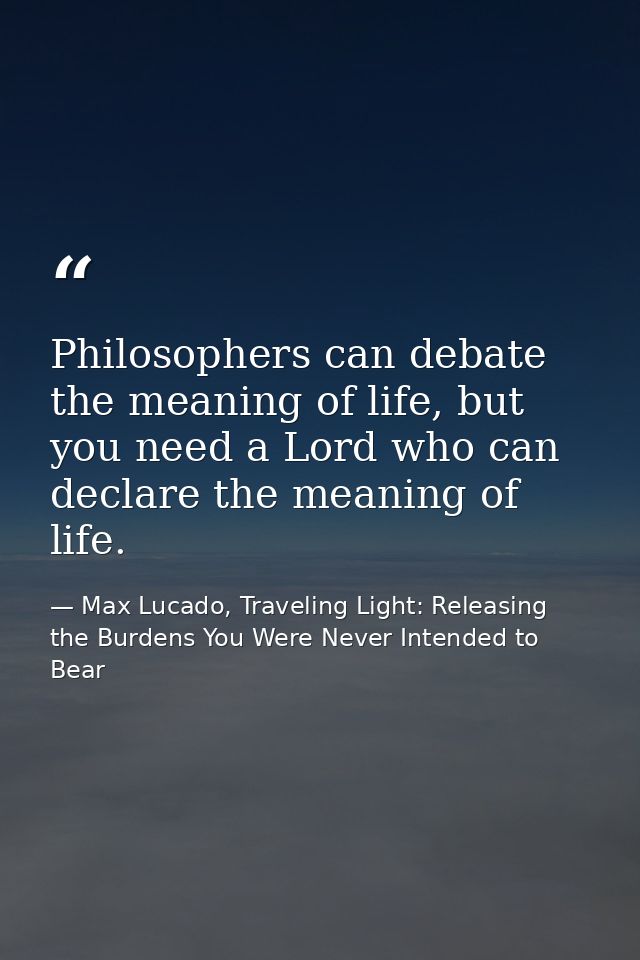 Philosophers can debate the meaning of life, but you need a Lord who can declare the meaning of life. — Max Lucado, Traveling Light: Releasing the Burdens You Were Never Intended to Bear