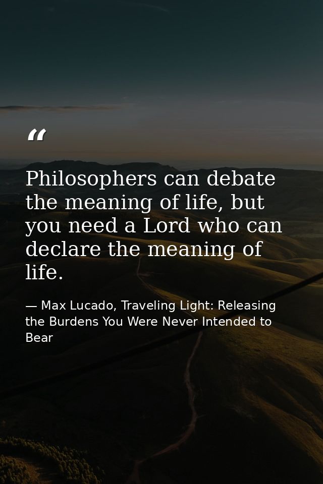 Philosophers can debate the meaning of life, but you need a Lord who can declare the meaning of life. — Max Lucado, Traveling Light: Releasing the Burdens You Were Never Intended to Bear