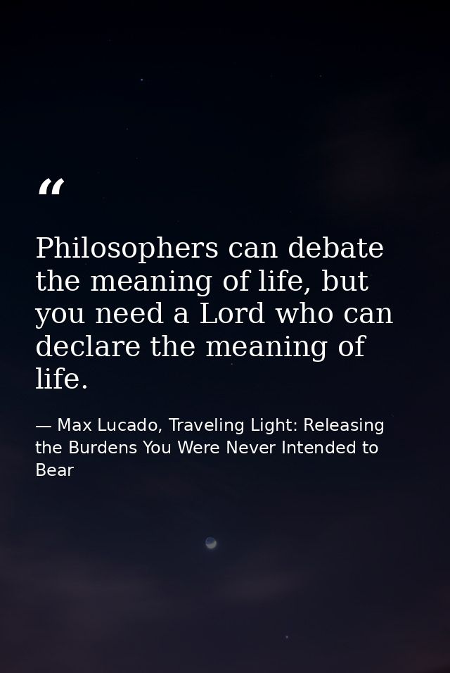 Philosophers can debate the meaning of life, but you need a Lord who can declare the meaning of life. — Max Lucado, Traveling Light: Releasing the Burdens You Were Never Intended to Bear