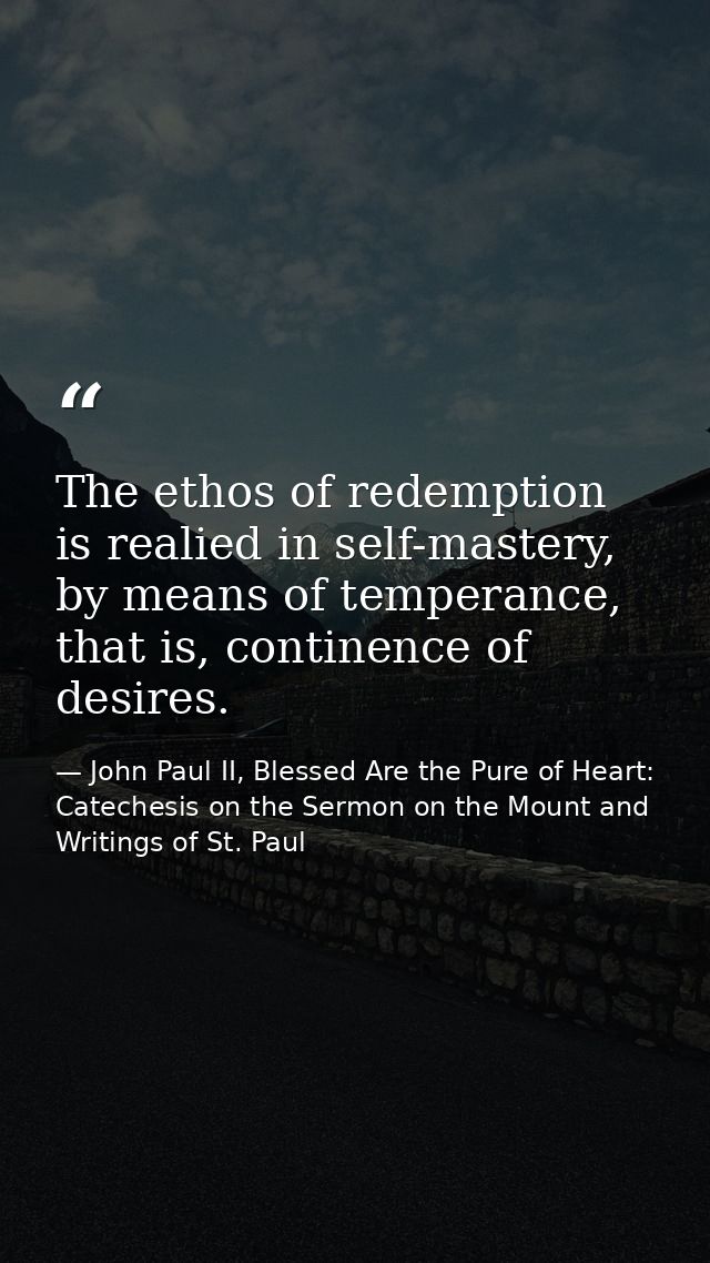 The ethos of redemption is realied in self-mastery, by means of temperance, that is, continence of desires. — John Paul II, Blessed Are the Pure of Heart: Catechesis on the Sermon on the Mount and Writings of St. Paul