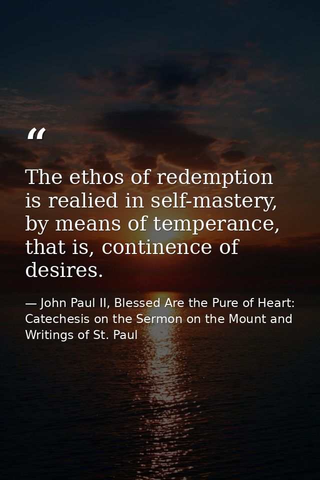 The ethos of redemption is realied in self-mastery, by means of temperance, that is, continence of desires. — John Paul II, Blessed Are the Pure of Heart: Catechesis on the Sermon on the Mount and Writings of St. Paul