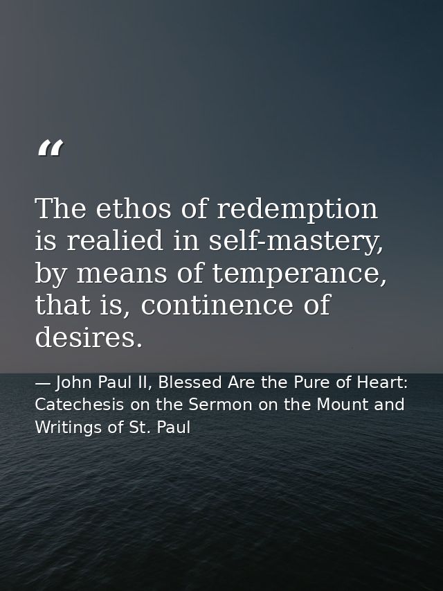 The ethos of redemption is realied in self-mastery, by means of temperance, that is, continence of desires. — John Paul II, Blessed Are the Pure of Heart: Catechesis on the Sermon on the Mount and Writings of St. Paul