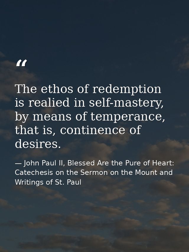 The ethos of redemption is realied in self-mastery, by means of temperance, that is, continence of desires. — John Paul II, Blessed Are the Pure of Heart: Catechesis on the Sermon on the Mount and Writings of St. Paul