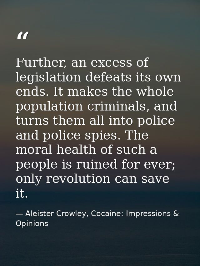 Further, an excess of legislation defeats its own ends. It makes the whole population criminals, and turns them all into — Aleister Crowley, Cocaine: Impressions & Opinions