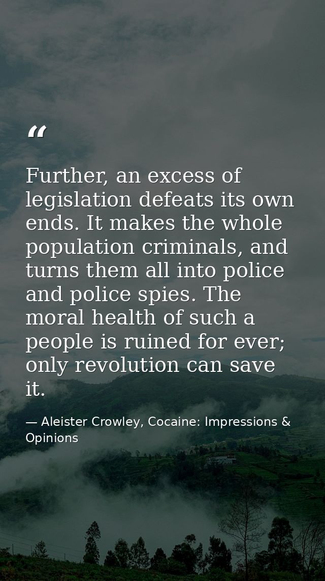 Further, an excess of legislation defeats its own ends. It makes the whole population criminals, and turns them all into — Aleister Crowley, Cocaine: Impressions & Opinions
