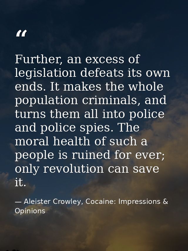 Further, an excess of legislation defeats its own ends. It makes the whole population criminals, and turns them all into — Aleister Crowley, Cocaine: Impressions & Opinions