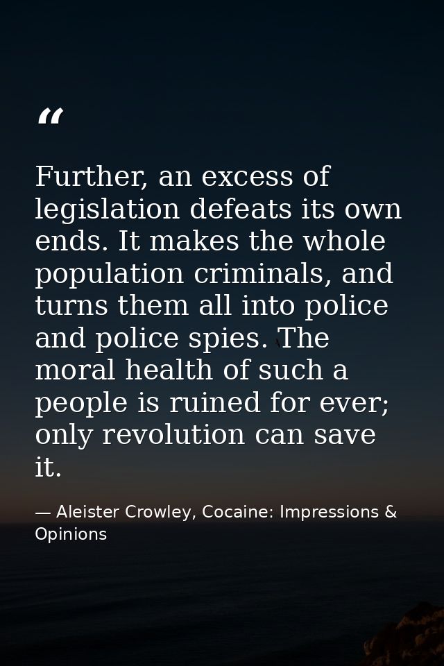 Further, an excess of legislation defeats its own ends. It makes the whole population criminals, and turns them all into — Aleister Crowley, Cocaine: Impressions & Opinions