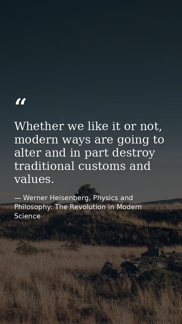 Whether we like it or not, modern ways are going to alter and in part destroy traditional customs and values. — Werner Heisenberg, Physics and Philosophy: The Revolution in Modern Science