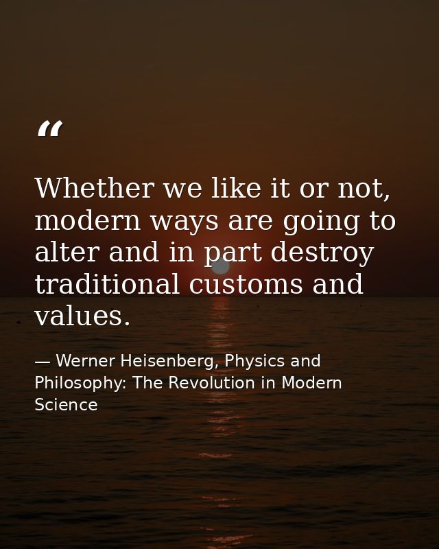 Whether we like it or not, modern ways are going to alter and in part destroy traditional customs and values. — Werner Heisenberg, Physics and Philosophy: The Revolution in Modern Science
