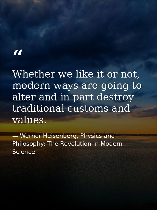 Whether we like it or not, modern ways are going to alter and in part destroy traditional customs and values. — Werner Heisenberg, Physics and Philosophy: The Revolution in Modern Science