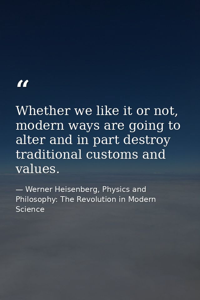 Whether we like it or not, modern ways are going to alter and in part destroy traditional customs and values. — Werner Heisenberg, Physics and Philosophy: The Revolution in Modern Science