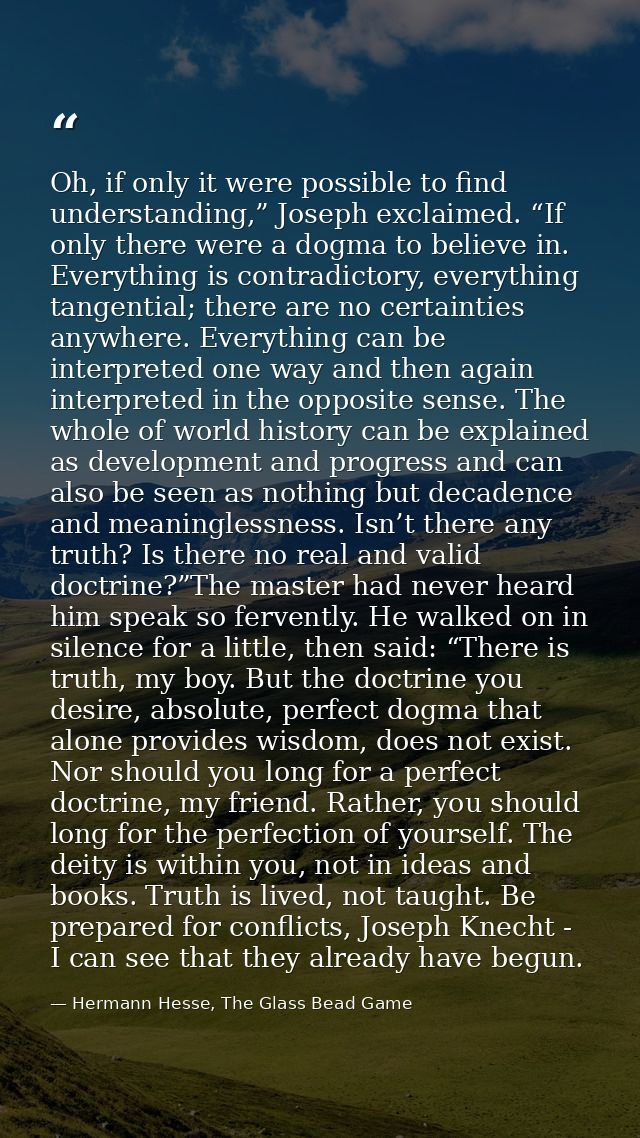 Oh, if only it were possible to find understanding,” Joseph exclaimed. “If only there were a dogma to believe in. Everyt — Hermann Hesse, The Glass Bead Game