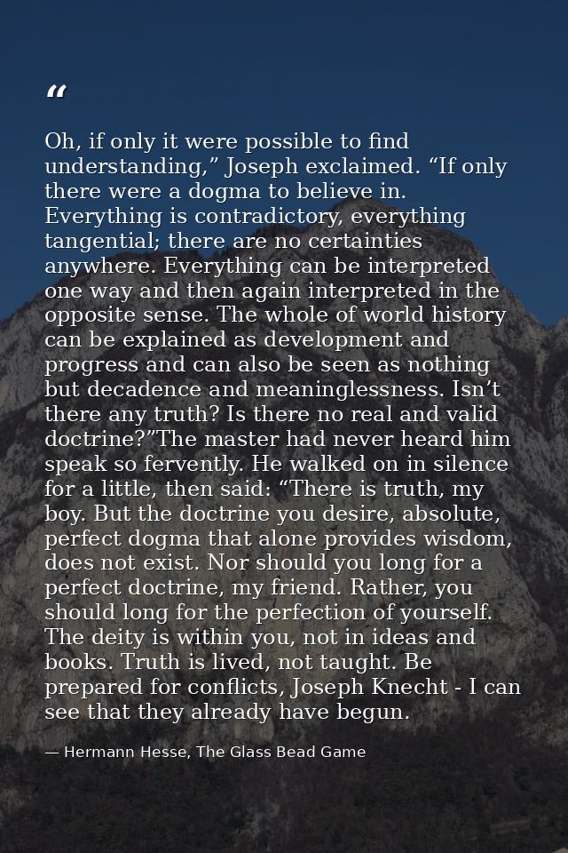 Oh, if only it were possible to find understanding,” Joseph exclaimed. “If only there were a dogma to believe in. Everyt — Hermann Hesse, The Glass Bead Game