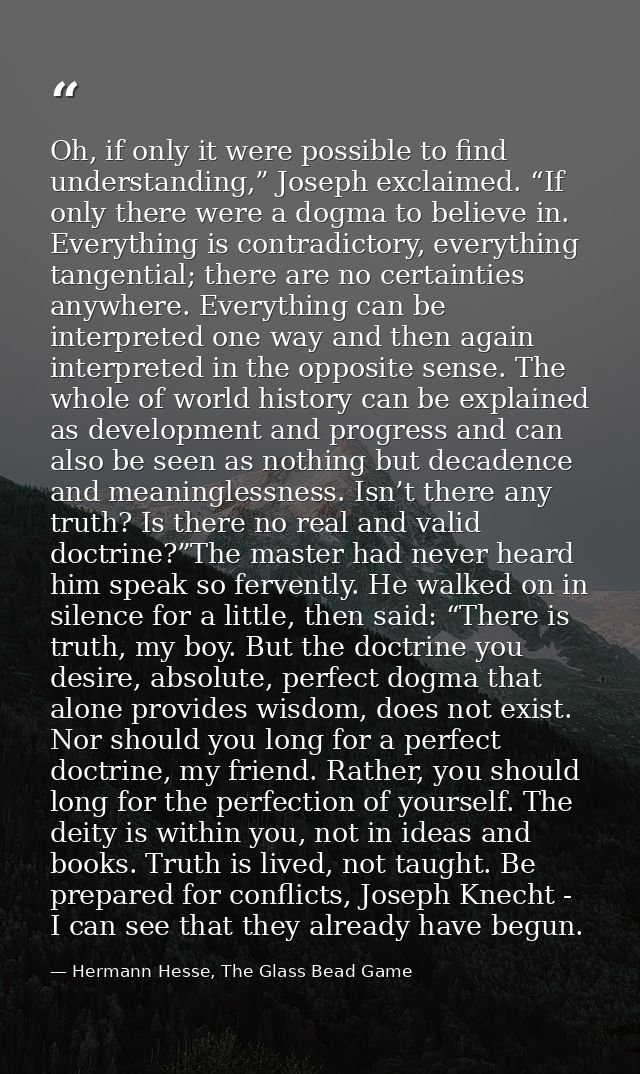 Oh, if only it were possible to find understanding,” Joseph exclaimed. “If only there were a dogma to believe in. Everyt — Hermann Hesse, The Glass Bead Game