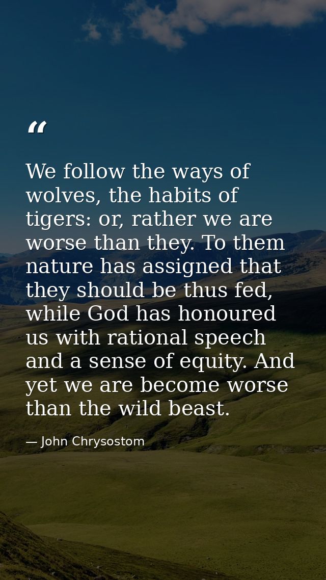We follow the ways of wolves, the habits of tigers: or, rather we are worse than they. To them nature has assigned that  — John Chrysostom