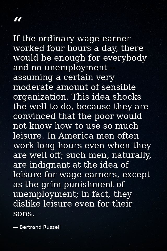 If the ordinary wage-earner worked four hours a day, there would be enough for everybody and no unemployment -- assuming — Bertrand Russell