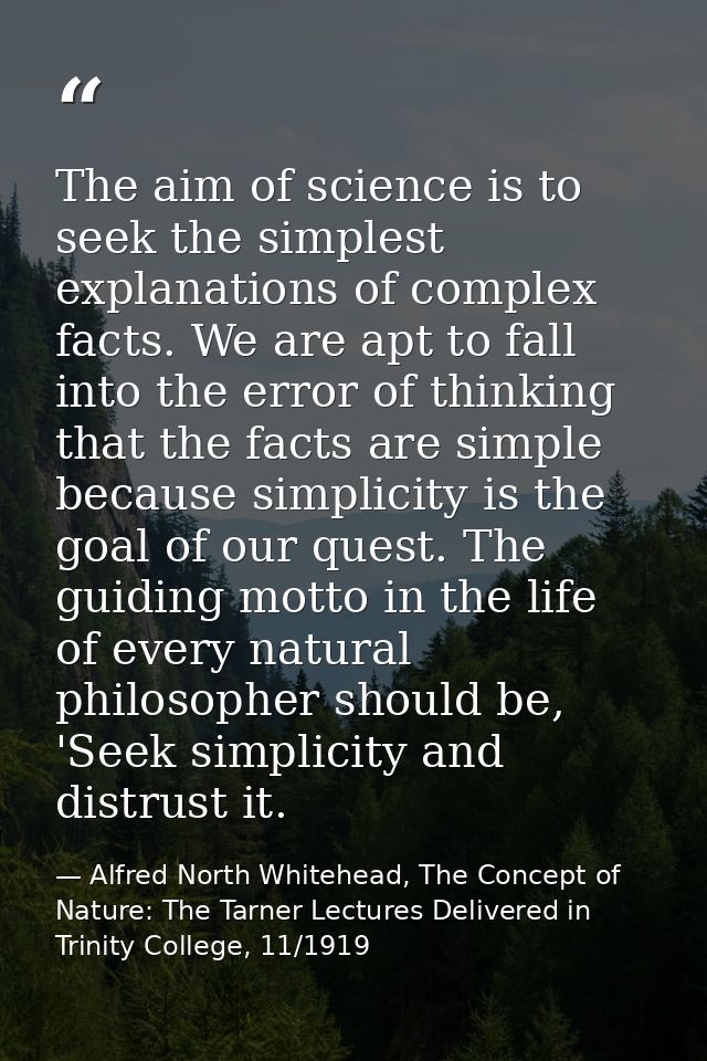 The aim of science is to seek the simplest explanations of complex facts. We are apt to fall into the error of thinking  — Alfred North Whitehead, The Concept of Nature: The Tarner Lectures Delivered in Trinity College, 11/1919