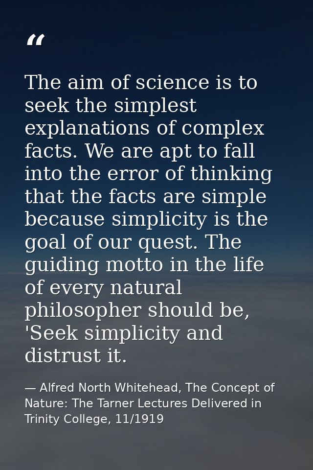 The aim of science is to seek the simplest explanations of complex facts. We are apt to fall into the error of thinking  — Alfred North Whitehead, The Concept of Nature: The Tarner Lectures Delivered in Trinity College, 11/1919