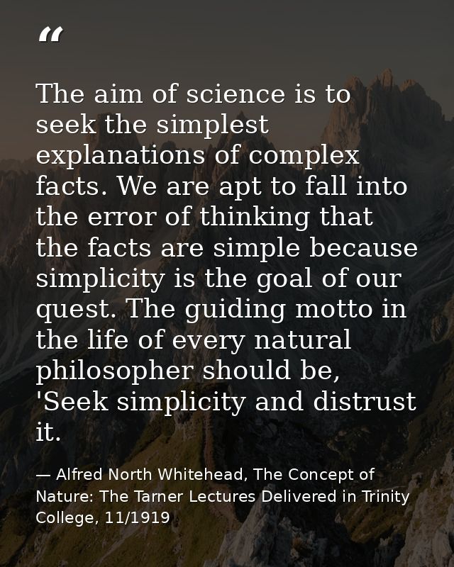 The aim of science is to seek the simplest explanations of complex facts. We are apt to fall into the error of thinking  — Alfred North Whitehead, The Concept of Nature: The Tarner Lectures Delivered in Trinity College, 11/1919