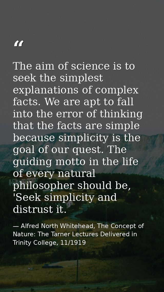 The aim of science is to seek the simplest explanations of complex facts. We are apt to fall into the error of thinking  — Alfred North Whitehead, The Concept of Nature: The Tarner Lectures Delivered in Trinity College, 11/1919