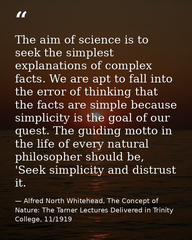 The aim of science is to seek the simplest explanations of complex facts. We are apt to fall into the error of thinking  — Alfred North Whitehead, The Concept of Nature: The Tarner Lectures Delivered in Trinity College, 11/1919