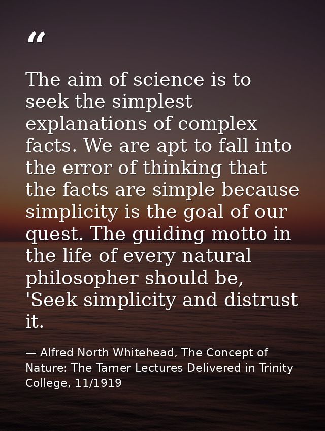 The aim of science is to seek the simplest explanations of complex facts. We are apt to fall into the error of thinking  — Alfred North Whitehead, The Concept of Nature: The Tarner Lectures Delivered in Trinity College, 11/1919