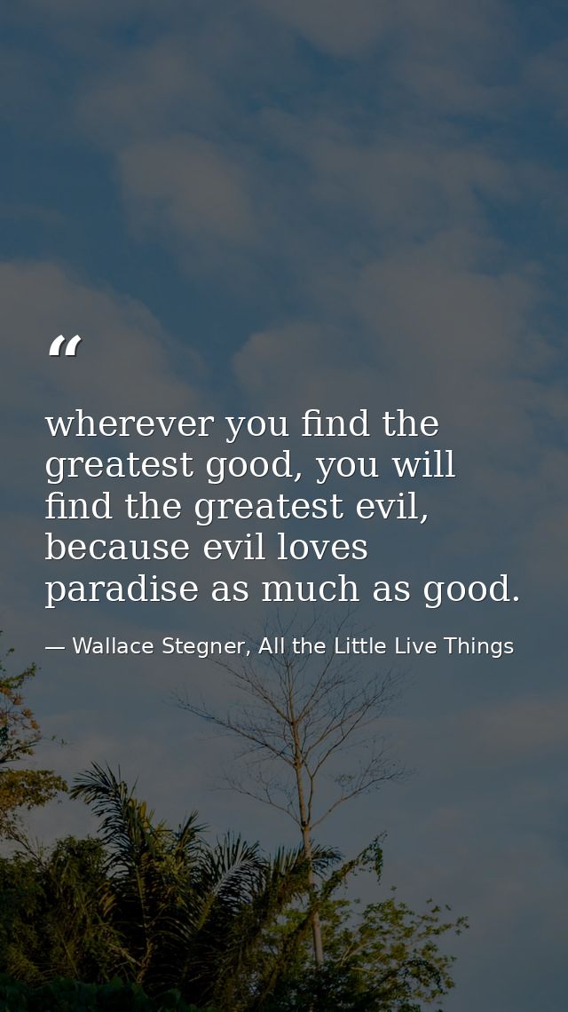wherever you find the greatest good, you will find the greatest evil, because evil loves paradise as much as good. — Wallace Stegner, All the Little Live Things