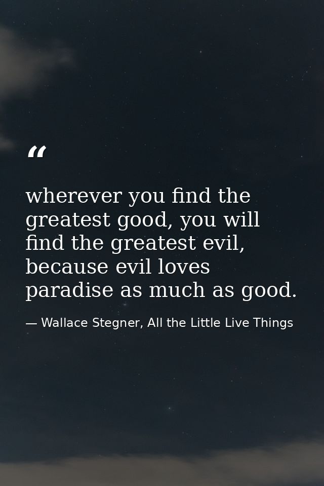 wherever you find the greatest good, you will find the greatest evil, because evil loves paradise as much as good. — Wallace Stegner, All the Little Live Things