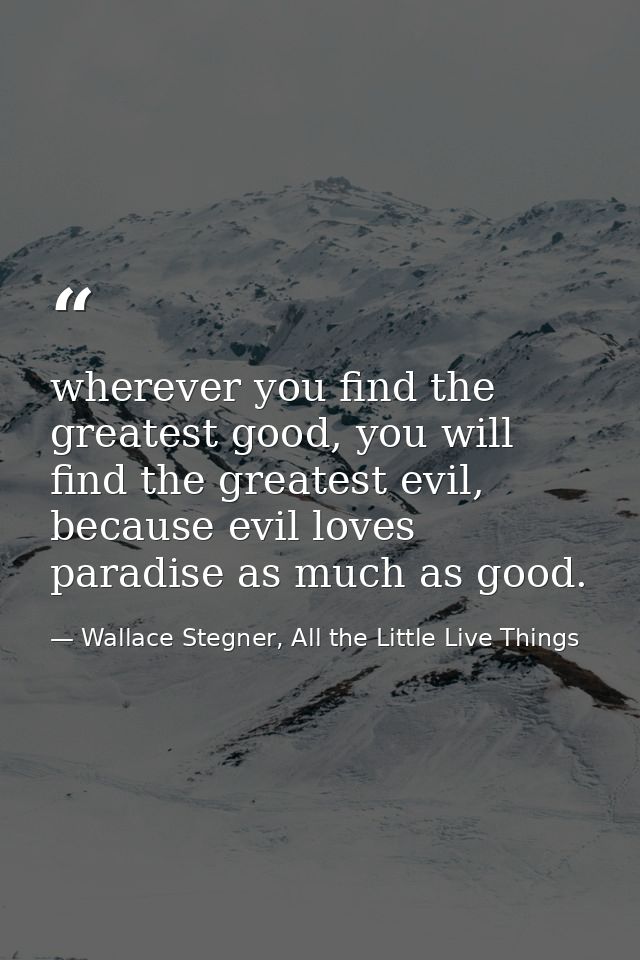 wherever you find the greatest good, you will find the greatest evil, because evil loves paradise as much as good. — Wallace Stegner, All the Little Live Things
