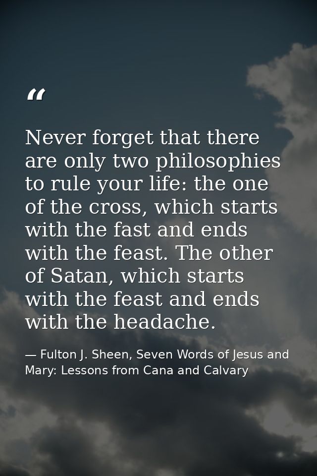 Never forget that there are only two philosophies to rule your life: the one of the cross, which starts with the fast an — Fulton J. Sheen, Seven Words of Jesus and Mary: Lessons from Cana and Calvary
