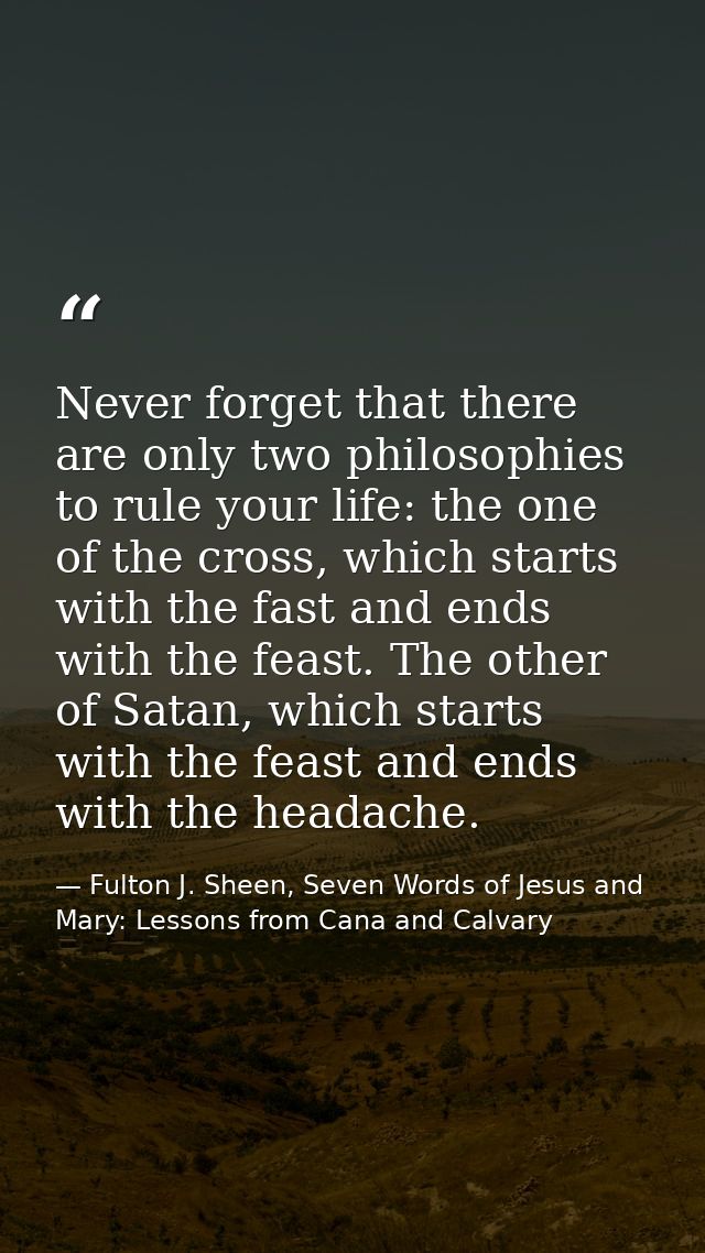 Never forget that there are only two philosophies to rule your life: the one of the cross, which starts with the fast an — Fulton J. Sheen, Seven Words of Jesus and Mary: Lessons from Cana and Calvary