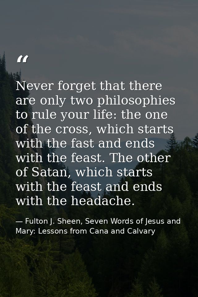 Never forget that there are only two philosophies to rule your life: the one of the cross, which starts with the fast an — Fulton J. Sheen, Seven Words of Jesus and Mary: Lessons from Cana and Calvary