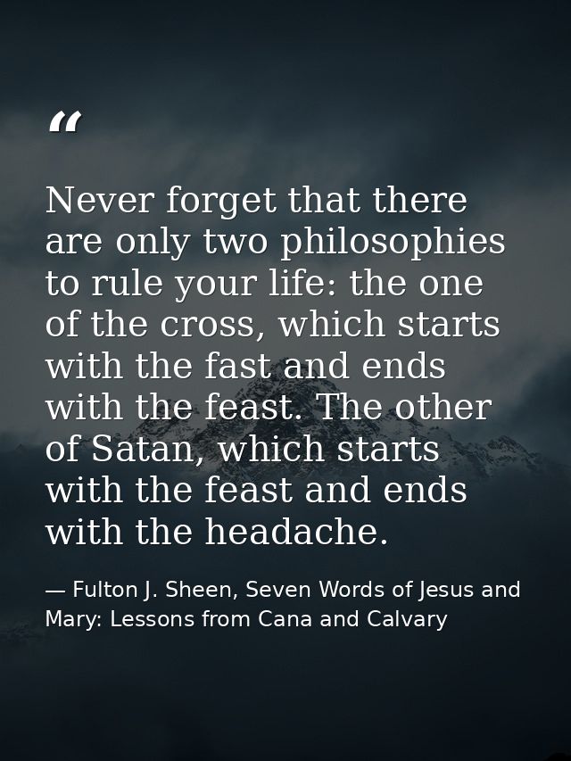 Never forget that there are only two philosophies to rule your life: the one of the cross, which starts with the fast an — Fulton J. Sheen, Seven Words of Jesus and Mary: Lessons from Cana and Calvary