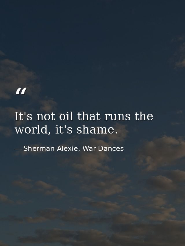 It's not oil that runs the world, it's shame. — Sherman Alexie, War Dances
