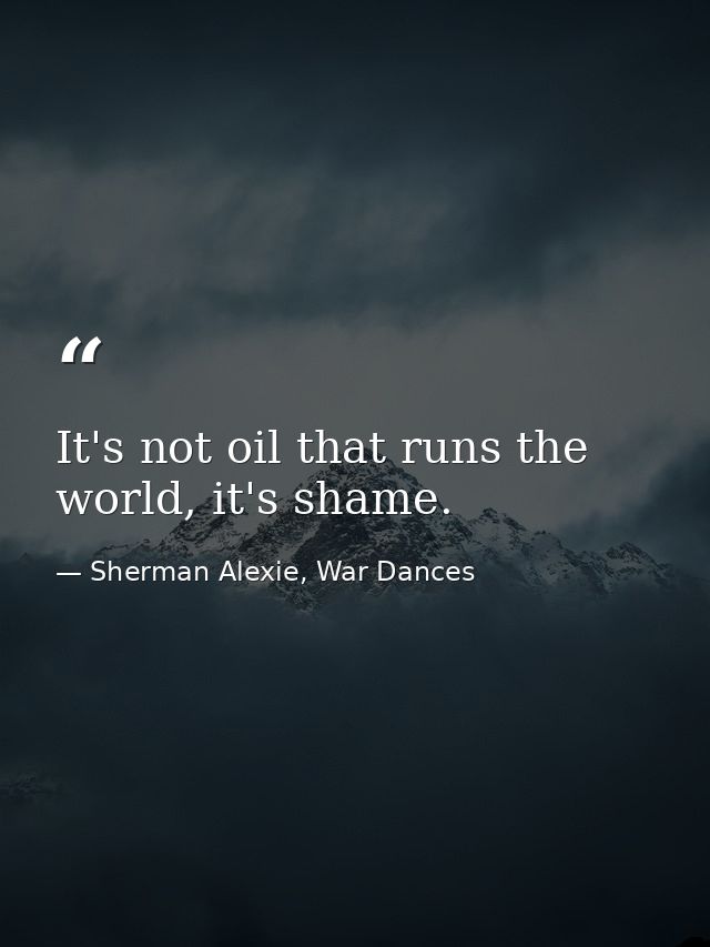 It's not oil that runs the world, it's shame. — Sherman Alexie, War Dances