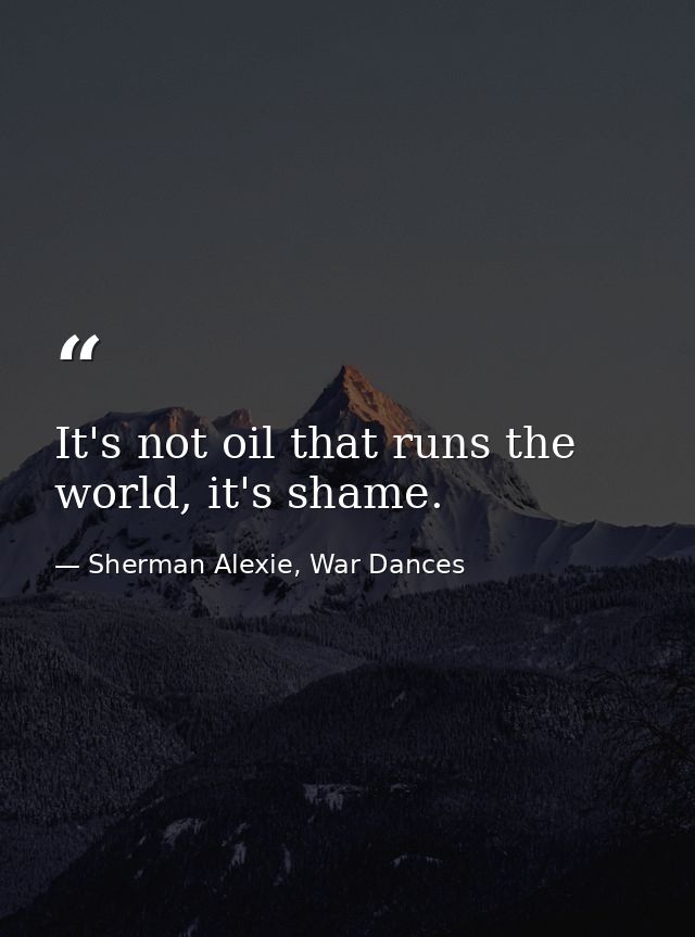 It's not oil that runs the world, it's shame. — Sherman Alexie, War Dances