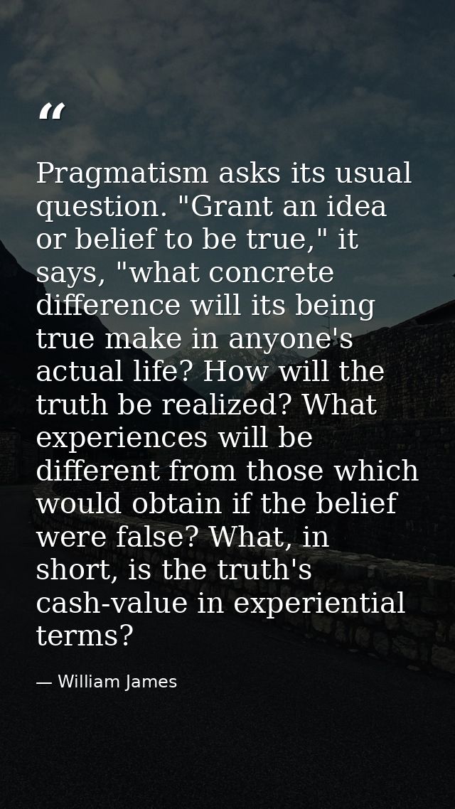 Pragmatism asks its usual question. "Grant an idea or belief to be true," it says, "what concrete difference will its be — William James