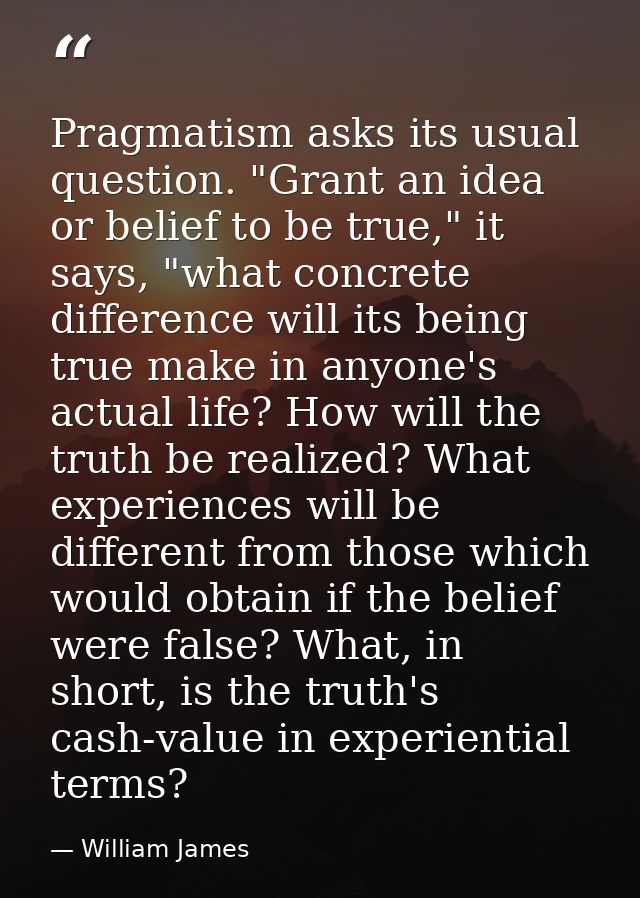 Pragmatism asks its usual question. "Grant an idea or belief to be true," it says, "what concrete difference will its be — William James