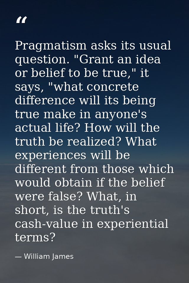 Pragmatism asks its usual question. "Grant an idea or belief to be true," it says, "what concrete difference will its be — William James
