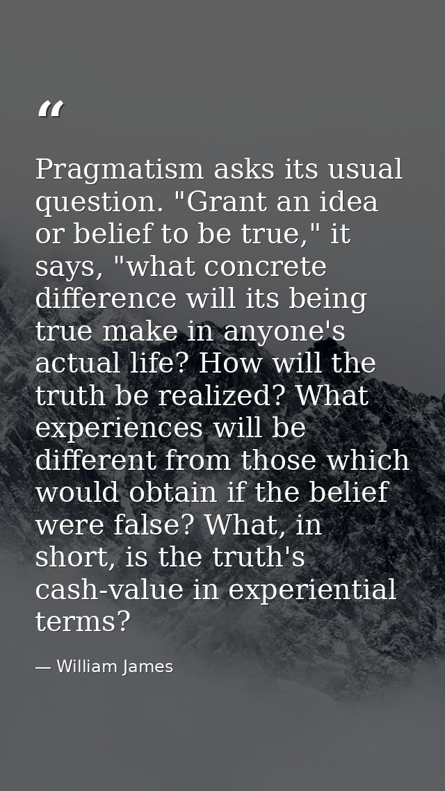 Pragmatism asks its usual question. "Grant an idea or belief to be true," it says, "what concrete difference will its be — William James