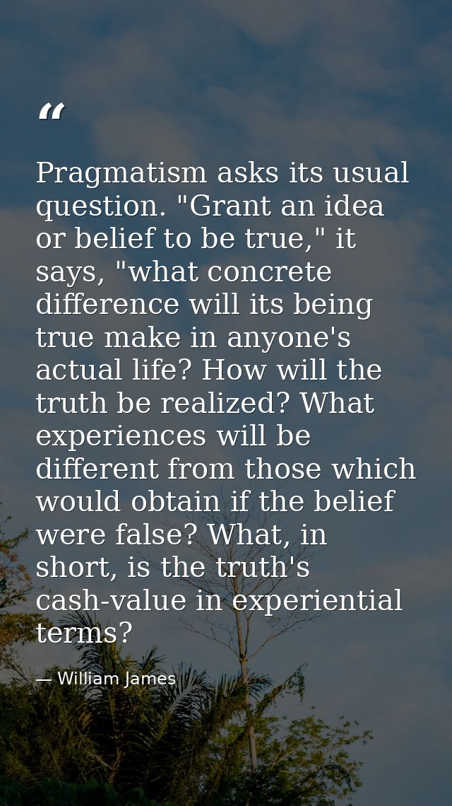 Pragmatism asks its usual question. "Grant an idea or belief to be true," it says, "what concrete difference will its be — William James